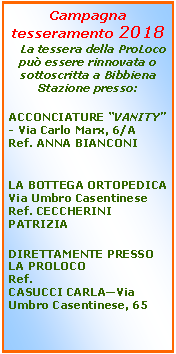 Casella di testo: Campagna tesseramento 2018   La tessera della ProLoco pu essere rinnovata o sottoscritta a Bibbiena Stazione presso:ACCONCIATURE VANITY - Via Carlo Marx, 6/ARef. ANNA BIANCONILA BOTTEGA ORTOPEDICAVia Umbro CasentineseRef. CECCHERINI PATRIZIADIRETTAMENTE PRESSO LA PROLOCORef.CASUCCI CARLAVia Umbro Casentinese, 65